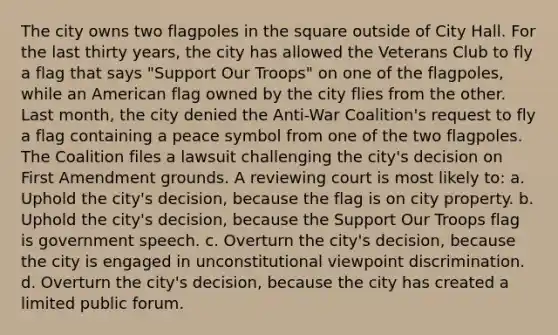 The city owns two flagpoles in the square outside of City Hall. For the last thirty years, the city has allowed the Veterans Club to fly a flag that says "Support Our Troops" on one of the flagpoles, while an American flag owned by the city flies from the other. Last month, the city denied the Anti-War Coalition's request to fly a flag containing a peace symbol from one of the two flagpoles. The Coalition files a lawsuit challenging the city's decision on First Amendment grounds. A reviewing court is most likely to: a. Uphold the city's decision, because the flag is on city property. b. Uphold the city's decision, because the Support Our Troops flag is government speech. c. Overturn the city's decision, because the city is engaged in unconstitutional viewpoint discrimination. d. Overturn the city's decision, because the city has created a limited public forum.