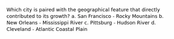 Which city is paired with the geographical feature that directly contributed to its growth? a. San Francisco - Rocky Mountains b. New Orleans - Mississippi River c. Pittsburg - Hudson River d. Cleveland - Atlantic Coastal Plain