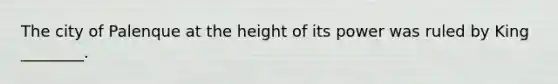 The city of Palenque at the height of its power was ruled by King ________.