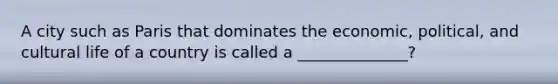 A city such as Paris that dominates the economic, political, and cultural life of a country is called a ______________?