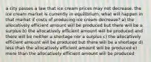 a city passes a law that ice cream prices may not decrease. the ice cream market is currently in equilibrium. what will happen in that market if costs of producing ice cream decrease? a) the allocatively efficient amount will be produced but there will be a surplus b) the allocatively efficient amount will be produced and there will be neither a shortage nor a surplus c) the allocatively efficient amount will be produced but there will be a shortage d) less than the allocatively efficient amount will be produced e) more than the allocatively efficient amount will be produced