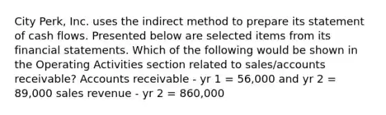 City Perk, Inc. uses the indirect method to prepare its statement of cash flows. Presented below are selected items from its financial statements. Which of the following would be shown in the Operating Activities section related to sales/accounts receivable? Accounts receivable - yr 1 = 56,000 and yr 2 = 89,000 sales revenue - yr 2 = 860,000