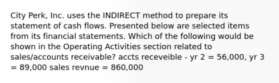 City Perk, Inc. uses the INDIRECT method to prepare its statement of cash flows. Presented below are selected items from its financial statements. Which of the following would be shown in the Operating Activities section related to sales/accounts receivable? accts receveible - yr 2 = 56,000, yr 3 = 89,000 sales revnue = 860,000