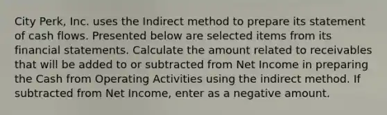 City Perk, Inc. uses the Indirect method to prepare its statement of cash flows. Presented below are selected items from its financial statements. Calculate the amount related to receivables that will be added to or subtracted from Net Income in preparing the Cash from Operating Activities using the indirect method. If subtracted from Net Income, enter as a negative amount.