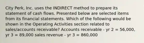 City Perk, Inc. uses the INDIRECT method to prepare its statement of cash flows. Presented below are selected items from its financial statements. Which of the following would be shown in the Operating Activities section related to sales/accounts receivable? Accounts receivable - yr 2 = 56,000, yr 3 = 89,000 sales revenue - yr 3 = 860,000