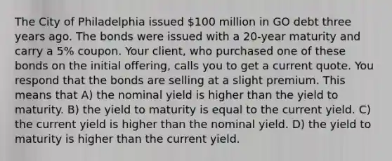 The City of Philadelphia issued 100 million in GO debt three years ago. The bonds were issued with a 20-year maturity and carry a 5% coupon. Your client, who purchased one of these bonds on the initial offering, calls you to get a current quote. You respond that the bonds are selling at a slight premium. This means that A) the nominal yield is higher than the yield to maturity. B) the yield to maturity is equal to the current yield. C) the current yield is higher than the nominal yield. D) the yield to maturity is higher than the current yield.