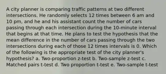 A city planner is comparing traffic patterns at two different intersections. He randomly selects 12 times between 6 am and 10 pm, and he and his assistant count the number of cars passing through each intersection during the 10-minute interval that begins at that time. He plans to test the hypothesis that the mean difference in the number of cars passing through the two intersections during each of those 12 times intervals is 0. Which of the following is the appropriate test of the city planner's hypothesis? a. Two-proportion z-test b. Two-sample z-test c. Matched pairs t-test d. Two proportion t-test e. Two-sample t-test