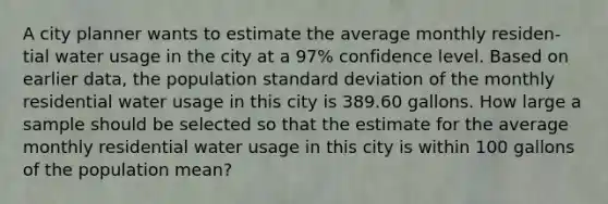 A city planner wants to estimate the average monthly residen-tial water usage in the city at a 97% confidence level. Based on earlier data, the population standard deviation of the monthly residential water usage in this city is 389.60 gallons. How large a sample should be selected so that the estimate for the average monthly residential water usage in this city is within 100 gallons of the population mean?