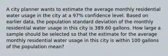 A city planner wants to estimate the average monthly residential water usage in the city at a 97% confidence level. Based on earlier data, the population standard deviation of the monthly residential water usage in this city is 389.60 gallons. How large a sample should be selected so that the estimate for the average monthly residential water usage in this city is within 100 gallons of the population mean?