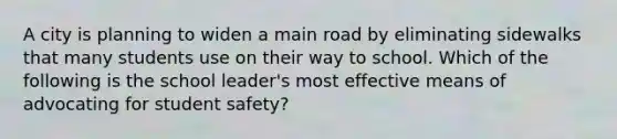 A city is planning to widen a main road by eliminating sidewalks that many students use on their way to school. Which of the following is the school leader's most effective means of advocating for student safety?