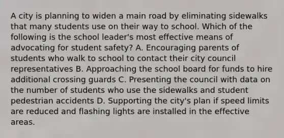 A city is planning to widen a main road by eliminating sidewalks that many students use on their way to school. Which of the following is the school leader's most effective means of advocating for student safety? A. Encouraging parents of students who walk to school to contact their city council representatives B. Approaching the school board for funds to hire additional crossing guards C. Presenting the council with data on the number of students who use the sidewalks and student pedestrian accidents D. Supporting the city's plan if speed limits are reduced and flashing lights are installed in the effective areas.