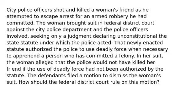 City police officers shot and killed a woman's friend as he attempted to escape arrest for an armed robbery he had committed. The woman brought suit in federal district court against the city police department and the police officers involved, seeking only a judgment declaring unconstitutional the state statute under which the police acted. That newly enacted statute authorized the police to use deadly force when necessary to apprehend a person who has committed a felony. In her suit, the woman alleged that the police would not have killed her friend if the use of deadly force had not been authorized by the statute. The defendants filed a motion to dismiss the woman's suit. How should the federal district court rule on this motion?