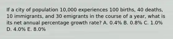 If a city of population 10,000 experiences 100 births, 40 deaths, 10 immigrants, and 30 emigrants in the course of a year, what is its net annual percentage growth rate? A. 0.4% B. 0.8% C. 1.0% D. 4.0% E. 8.0%