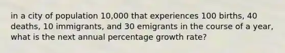 in a city of population 10,000 that experiences 100 births, 40 deaths, 10 immigrants, and 30 emigrants in the course of a year, what is the next annual percentage growth rate?