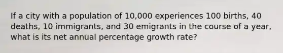 If a city with a population of 10,000 experiences 100 births, 40 deaths, 10 immigrants, and 30 emigrants in the course of a year, what is its net annual percentage growth rate?