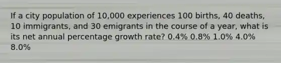 If a city population of 10,000 experiences 100 births, 40 deaths, 10 immigrants, and 30 emigrants in the course of a year, what is its net annual percentage growth rate? 0.4% 0.8% 1.0% 4.0% 8.0%