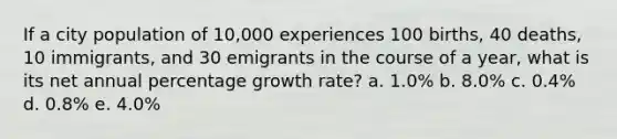 If a city population of 10,000 experiences 100 births, 40 deaths, 10 immigrants, and 30 emigrants in the course of a year, what is its net annual percentage growth rate? a. 1.0% b. 8.0% c. 0.4% d. 0.8% e. 4.0%