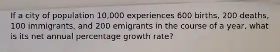 If a city of population 10,000 experiences 600 births, 200 deaths, 100 immigrants, and 200 emigrants in the course of a year, what is its net annual percentage growth rate?