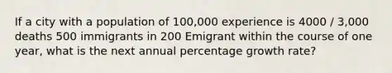 If a city with a population of 100,000 experience is 4000 / 3,000 deaths 500 immigrants in 200 Emigrant within the course of one year, what is the next annual percentage growth rate?