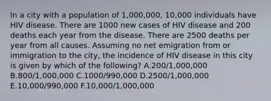 In a city with a population of 1,000,000, 10,000 individuals have HIV disease. There are 1000 new cases of HIV disease and 200 deaths each year from the disease. There are 2500 deaths per year from all causes. Assuming no net emigration from or immigration to the city, the incidence of HIV disease in this city is given by which of the following? A.200/1,000,000 B.800/1,000,000 C.1000/990,000 D.2500/1,000,000 E.10,000/990,000 F.10,000/1,000,000