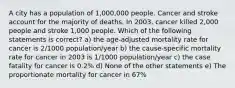 A city has a population of 1,000,000 people. Cancer and stroke account for the majority of deaths. In 2003, cancer killed 2,000 people and stroke 1,000 people. Which of the following statements is correct? a) the age-adjusted mortality rate for cancer is 2/1000 population/year b) the cause-specific mortality rate for cancer in 2003 is 1/1000 population/year c) the case fatality for cancer is 0.2% d) None of the other statements e) The proportionate mortality for cancer in 67%