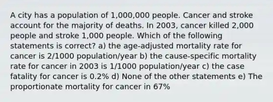 A city has a population of 1,000,000 people. Cancer and stroke account for the majority of deaths. In 2003, cancer killed 2,000 people and stroke 1,000 people. Which of the following statements is correct? a) the age-adjusted mortality rate for cancer is 2/1000 population/year b) the cause-specific mortality rate for cancer in 2003 is 1/1000 population/year c) the case fatality for cancer is 0.2% d) None of the other statements e) The proportionate mortality for cancer in 67%