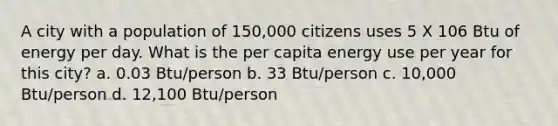 A city with a population of 150,000 citizens uses 5 X 106 Btu of energy per day. What is the per capita energy use per year for this city? a. 0.03 Btu/person b. 33 Btu/person c. 10,000 Btu/person d. 12,100 Btu/person