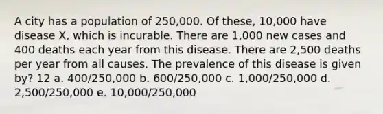 A city has a population of 250,000. Of these, 10,000 have disease X, which is incurable. There are 1,000 new cases and 400 deaths each year from this disease. There are 2,500 deaths per year from all causes. The prevalence of this disease is given by? 12 a. 400/250,000 b. 600/250,000 c. 1,000/250,000 d. 2,500/250,000 e. 10,000/250,000