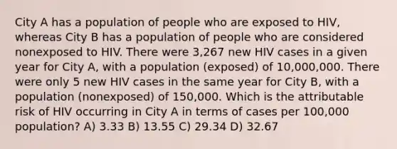 City A has a population of people who are exposed to HIV, whereas City B has a population of people who are considered nonexposed to HIV. There were 3,267 new HIV cases in a given year for City A, with a population (exposed) of 10,000,000. There were only 5 new HIV cases in the same year for City B, with a population (nonexposed) of 150,000. Which is the attributable risk of HIV occurring in City A in terms of cases per 100,000 population? A) 3.33 B) 13.55 C) 29.34 D) 32.67