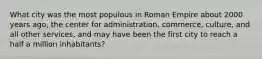 What city was the most populous in Roman Empire about 2000 years ago, the center for administration, commerce, culture, and all other services, and may have been the first city to reach a half a million inhabitants?