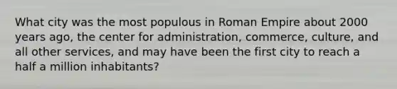 What city was the most populous in Roman Empire about 2000 years ago, the center for administration, commerce, culture, and all other services, and may have been the first city to reach a half a million inhabitants?