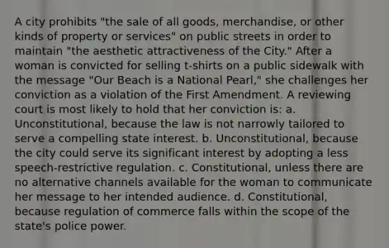 A city prohibits "the sale of all goods, merchandise, or other kinds of property or services" on public streets in order to maintain "the aesthetic attractiveness of the City." After a woman is convicted for selling t-shirts on a public sidewalk with the message "Our Beach is a National Pearl," she challenges her conviction as a violation of the First Amendment. A reviewing court is most likely to hold that her conviction is: a. Unconstitutional, because the law is not narrowly tailored to serve a compelling state interest. b. Unconstitutional, because the city could serve its significant interest by adopting a less speech-restrictive regulation. c. Constitutional, unless there are no alternative channels available for the woman to communicate her message to her intended audience. d. Constitutional, because regulation of commerce falls within the scope of the state's police power.