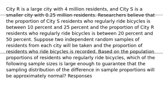 City R is a large city with 4 million residents, and City S is a smaller city with 0.25 million residents. Researchers believe that the proportion of City S residents who regularly ride bicycles is between 10 percent and 25 percent and the proportion of City R residents who regularly ride bicycles is between 20 percent and 50 percent. Suppose two independent random samples of residents from each city will be taken and the proportion of residents who ride bicycles is recorded. Based on the population proportions of residents who regularly ride bicycles, which of the following sample sizes is large enough to guarantee that the sampling distribution of the difference in sample proportions will be approximately normal? Responses