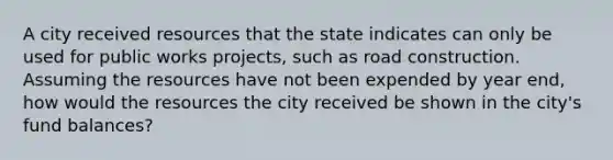 A city received resources that the state indicates can only be used for public works projects, such as road construction. Assuming the resources have not been expended by year end, how would the resources the city received be shown in the city's fund balances?