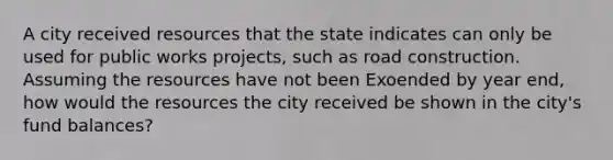 A city received resources that the state indicates can only be used for public works projects, such as road construction. Assuming the resources have not been Exoended by year end, how would the resources the city received be shown in the city's fund balances?