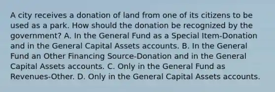 A city receives a donation of land from one of its citizens to be used as a park. How should the donation be recognized by the government? A. In the General Fund as a Special Item-Donation and in the General Capital Assets accounts. B. In the General Fund an Other Financing Source-Donation and in the General Capital Assets accounts. C. Only in the General Fund as Revenues-Other. D. Only in the General Capital Assets accounts.