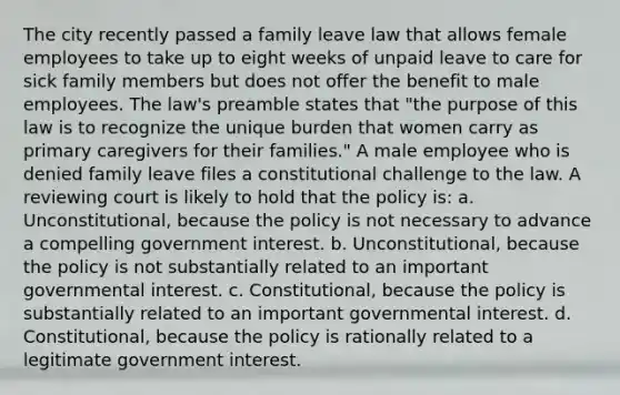 The city recently passed a family leave law that allows female employees to take up to eight weeks of unpaid leave to care for sick family members but does not offer the benefit to male employees. The law's preamble states that "the purpose of this law is to recognize the unique burden that women carry as primary caregivers for their families." A male employee who is denied family leave files a constitutional challenge to the law. A reviewing court is likely to hold that the policy is: a. Unconstitutional, because the policy is not necessary to advance a compelling government interest. b. Unconstitutional, because the policy is not substantially related to an important governmental interest. c. Constitutional, because the policy is substantially related to an important governmental interest. d. Constitutional, because the policy is rationally related to a legitimate government interest.