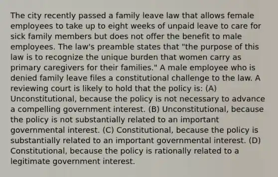 The city recently passed a family leave law that allows female employees to take up to eight weeks of unpaid leave to care for sick family members but does not offer the benefit to male employees. The law's preamble states that "the purpose of this law is to recognize the unique burden that women carry as primary caregivers for their families." A male employee who is denied family leave files a constitutional challenge to the law. A reviewing court is likely to hold that the policy is: (A) Unconstitutional, because the policy is not necessary to advance a compelling government interest. (B) Unconstitutional, because the policy is not substantially related to an important governmental interest. (C) Constitutional, because the policy is substantially related to an important governmental interest. (D) Constitutional, because the policy is rationally related to a legitimate government interest.