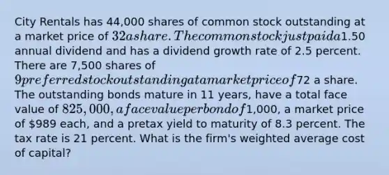 City Rentals has 44,000 shares of common stock outstanding at a market price of 32 a share. The common stock just paid a1.50 annual dividend and has a dividend growth rate of 2.5 percent. There are 7,500 shares of 9 preferred stock outstanding at a market price of72 a share. The outstanding bonds mature in 11 years, have a total face value of 825,000, a face value per bond of1,000, a market price of 989 each, and a pretax yield to maturity of 8.3 percent. The tax rate is 21 percent. What is the firm's weighted average cost of capital?