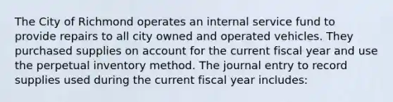 The City of Richmond operates an internal service fund to provide repairs to all city owned and operated vehicles. They purchased supplies on account for the current fiscal year and use the perpetual inventory method. The journal entry to record supplies used during the current fiscal year includes: