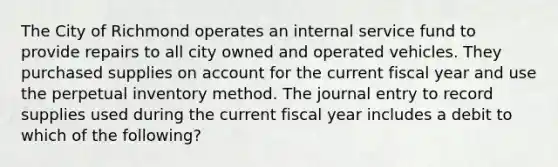 The City of Richmond operates an internal service fund to provide repairs to all city owned and operated vehicles. They purchased supplies on account for the current fiscal year and use the perpetual inventory method. The journal entry to record supplies used during the current fiscal year includes a debit to which of the following?