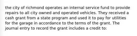 the city of richmond operates an internal service fund to provide repairs to all city owned and operated vehicles. They received a cash grant from a state program and used it to pay for utilities for the garage in accordance to the terms of the grant. The journal entry to record the grant includes a credit to: