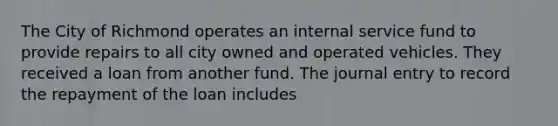 The City of Richmond operates an internal service fund to provide repairs to all city owned and operated vehicles. They received a loan from another fund. The journal entry to record the repayment of the loan includes