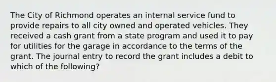 The City of Richmond operates an internal service fund to provide repairs to all city owned and operated vehicles. They received a cash grant from a state program and used it to pay for utilities for the garage in accordance to the terms of the grant. The journal entry to record the grant includes a debit to which of the following?