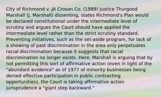 City of Richmond v. JA Croson Co. (1989) Justice Thurgood Marshall (J. Marshall) dissenting, states Richmond's Plan would be declared constitutional under the intermediate level of scrutiny and argues the Court should have applied the intermediate level rather than the strict scrutiny standard. Preventing initiatives, such as the set-aside program, for lack of a showing of past discrimination in the area only perpetuates racial discrimination because it suggests that racial discrimination no longer exists. Here, Marshall is arguing that by not permitting this sort of affirmative action (even in light of the "abundant evidence" as of 1977 of minority businesses being denied effective participation in public contracting opportunities), the Court is taking affirmative action jurisprudence a "giant step backward."