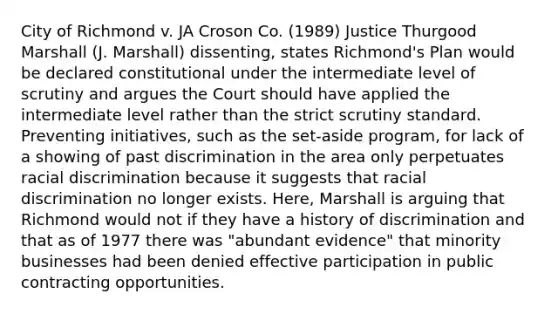 City of Richmond v. JA Croson Co. (1989) Justice Thurgood Marshall (J. Marshall) dissenting, states Richmond's Plan would be declared constitutional under the intermediate level of scrutiny and argues the Court should have applied the intermediate level rather than the strict scrutiny standard. Preventing initiatives, such as the set-aside program, for lack of a showing of past discrimination in the area only perpetuates racial discrimination because it suggests that racial discrimination no longer exists. Here, Marshall is arguing that Richmond would not if they have a history of discrimination and that as of 1977 there was "abundant evidence" that minority businesses had been denied effective participation in public contracting opportunities.