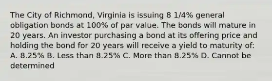 The City of Richmond, Virginia is issuing 8 1/4% general obligation bonds at 100% of par value. The bonds will mature in 20 years. An investor purchasing a bond at its offering price and holding the bond for 20 years will receive a yield to maturity of: A. 8.25% B. <a href='https://www.questionai.com/knowledge/k7BtlYpAMX-less-than' class='anchor-knowledge'>less than</a> 8.25% C. <a href='https://www.questionai.com/knowledge/keWHlEPx42-more-than' class='anchor-knowledge'>more than</a> 8.25% D. Cannot be determined