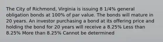 The City of Richmond, Virginia is issuing 8 1/4% general obligation bonds at 100% of par value. The bonds will mature in 20 years. An investor purchasing a bond at its offering price and holding the bond for 20 years will receive a 8.25% Less than 8.25% More than 8.25% Cannot be determined