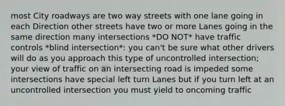 most City roadways are two way streets with one lane going in each Direction other streets have two or more Lanes going in the same direction many intersections *DO NOT* have traffic controls *blind intersection*: you can't be sure what other drivers will do as you approach this type of uncontrolled intersection; your view of traffic on an intersecting road is impeded some intersections have special left turn Lanes but if you turn left at an uncontrolled intersection you must yield to oncoming traffic