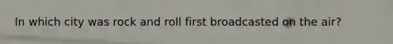 In which city was rock and roll first broadcasted on the air?